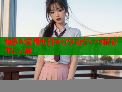 和泉纱雾甜蜜日常分享糖心vlog精彩生活记录