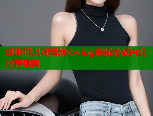 哪里可以观看糖心vlog最新精彩内容推荐指南
