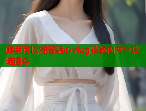 哪里可以观看糖心vlog精彩内容全攻略推荐  第2张