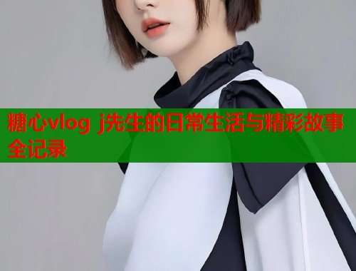 糖心vlog j先生的日常生活与精彩故事全记录