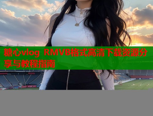 糖心vlog RMVB格式高清下载资源分享与教程指南