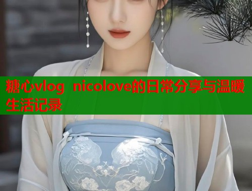 糖心vlog nicolove的日常分享与温暖生活记录  第2张