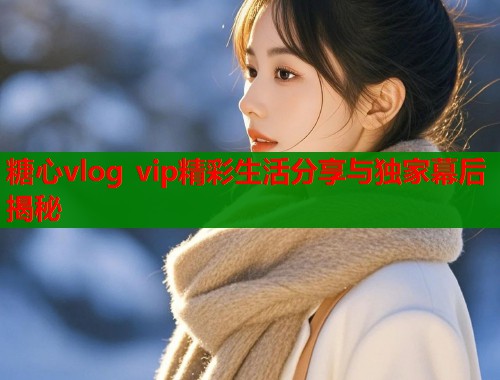 糖心vlog vip精彩生活分享与独家幕后揭秘