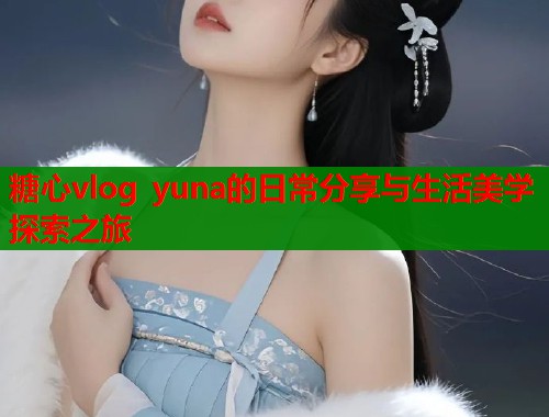 糖心vlog yuna的日常分享与生活美学探索之旅