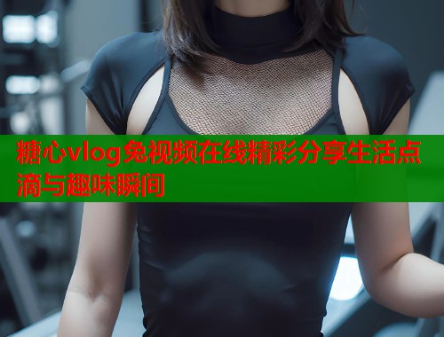 糖心vlog兔视频在线精彩分享生活点滴与趣味瞬间