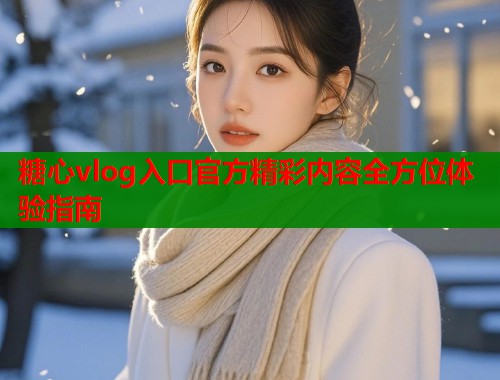 糖心vlog入口官方精彩内容全方位体验指南
