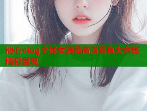 糖心vlog全体女演员高清写真大合集精彩呈现