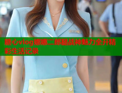 糖心vlog娜娜二郎腿战神魅力全开精彩生活记录