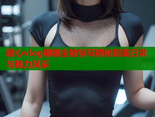 糖心vlog娜娜全脸特写揭秘甜美日常与魅力风采
