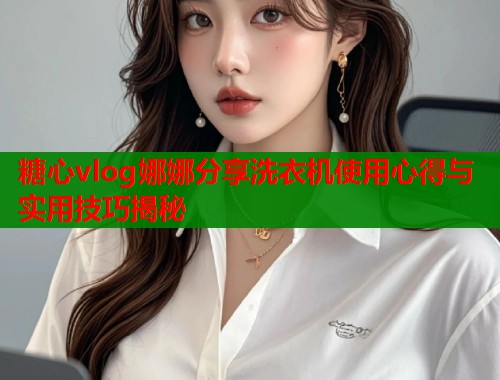 糖心vlog娜娜分享洗衣机使用心得与实用技巧揭秘