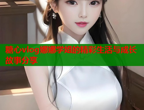 糖心vlog娜娜学姐的精彩生活与成长故事分享