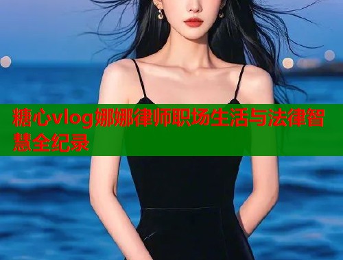 糖心vlog娜娜律师职场生活与法律智慧全纪录
