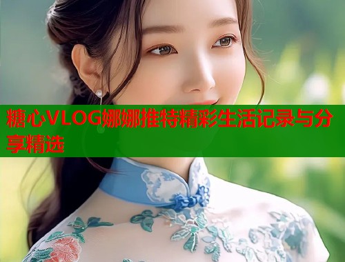 糖心VLOG娜娜推特精彩生活记录与分享精选  第2张