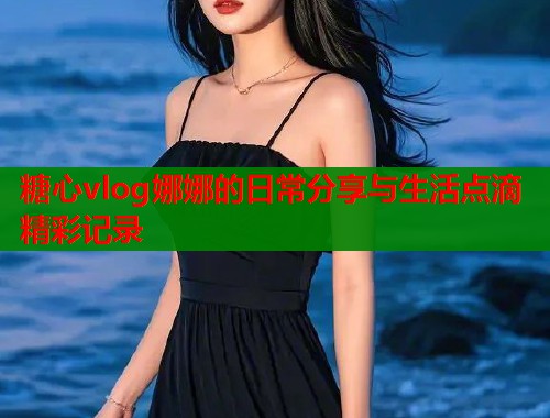 糖心vlog娜娜的日常分享与生活点滴精彩记录