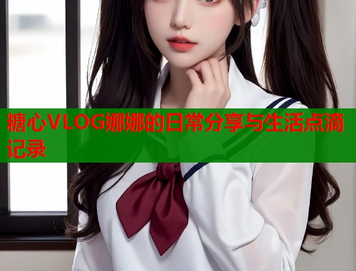 糖心VLOG娜娜的日常分享与生活点滴记录