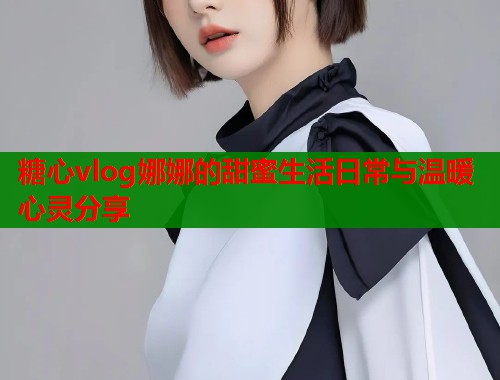 糖心vlog娜娜的甜蜜生活日常与温暖心灵分享