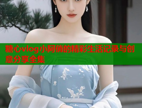糖心vlog小阿俏的精彩生活记录与创意分享全集