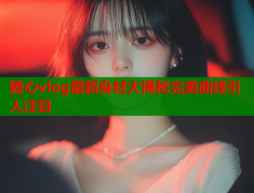 糖心vlog最新身材大揭秘完美曲线引人注目