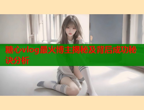 糖心vlog最火博主揭秘及背后成功秘诀分析