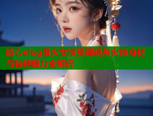 糖心vlog最火女演员谭晓彤火辣身材与独特魅力全解析