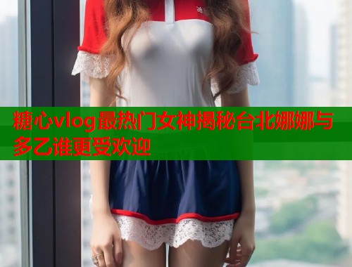 糖心vlog最热门女神揭秘台北娜娜与多乙谁更受欢迎