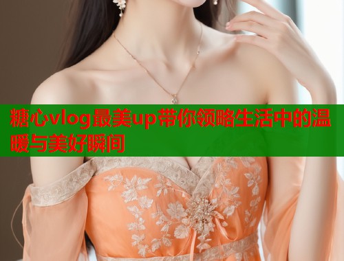 糖心vlog最美up带你领略生活中的温暖与美好瞬间