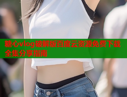 糖心vlog破解版百度云资源免费下载全集分享指南