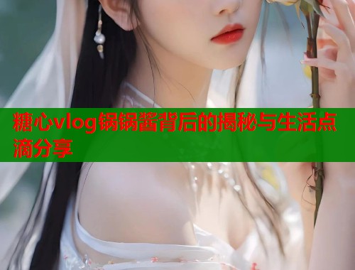 糖心vlog锅锅酱背后的揭秘与生活点滴分享
