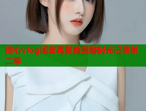 糖心vlog闺蜜再聚首温馨时光记录第二季  第1张