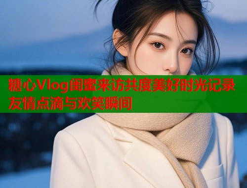 糖心Vlog闺蜜来访共度美好时光记录友情点滴与欢笑瞬间  第1张