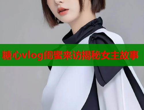 糖心vlog闺蜜来访揭秘女主故事