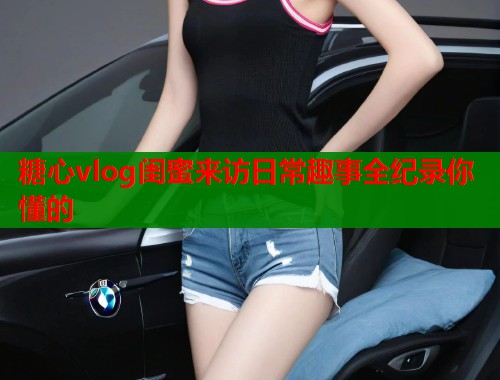 糖心vlog闺蜜来访日常趣事全纪录你懂的