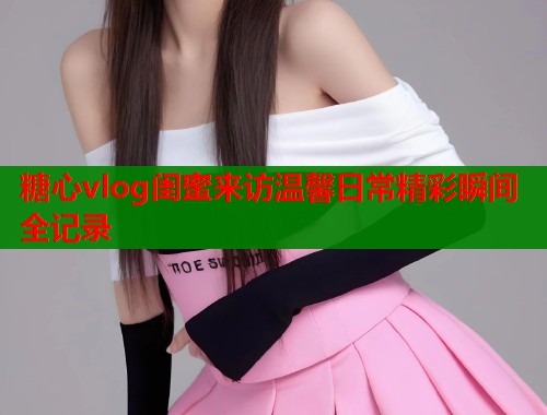 糖心vlog闺蜜来访温馨日常精彩瞬间全记录  第2张