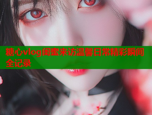 糖心vlog闺蜜来访温馨日常精彩瞬间全记录