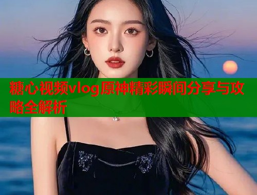 糖心视频vlog原神精彩瞬间分享与攻略全解析