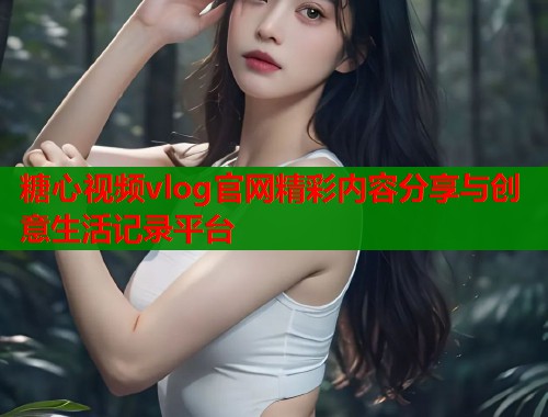 糖心视频vlog官网精彩内容分享与创意生活记录平台