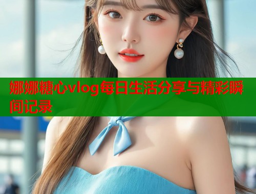 娜娜糖心vlog每日生活分享与精彩瞬间记录  第1张