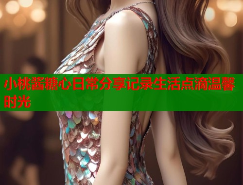 小桃酱糖心日常分享记录生活点滴温馨时光  第1张