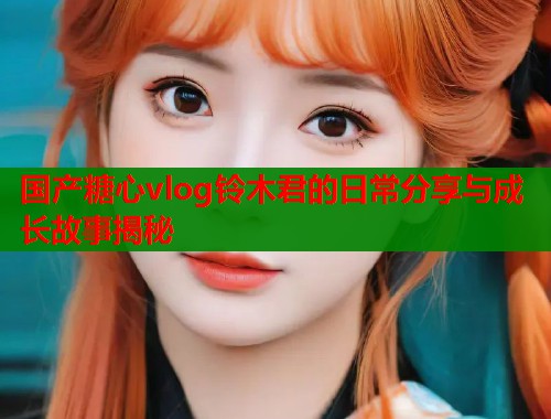 国产糖心vlog铃木君的日常分享与成长故事揭秘