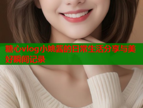 糖心vlog小姚酱的日常生活分享与美好瞬间记录  第1张