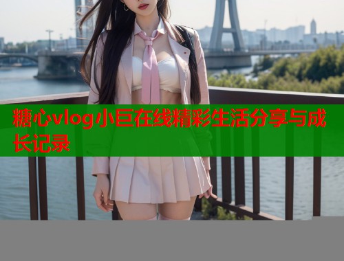 糖心vlog小巨在线精彩生活分享与成长记录