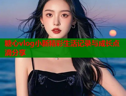 糖心vlog小新精彩生活记录与成长点滴分享