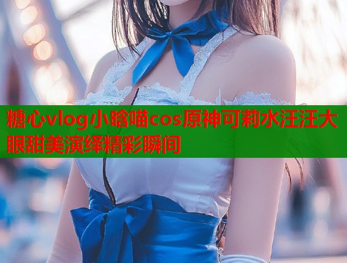 糖心vlog小晗喵cos原神可莉水汪汪大眼甜美演绎精彩瞬间