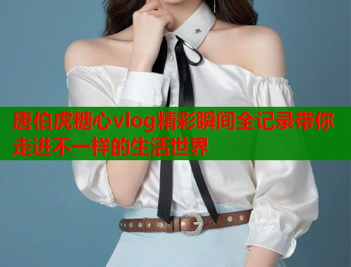 唐伯虎糖心vlog精彩瞬间全记录带你走进不一样的生活世界