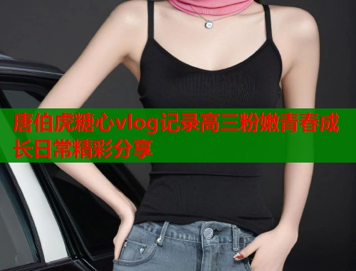 唐伯虎糖心vlog记录高三粉嫩青春成长日常精彩分享
