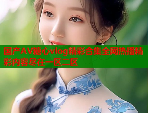 国产AV糖心vlog精彩合集全网热播精彩内容尽在一区二区