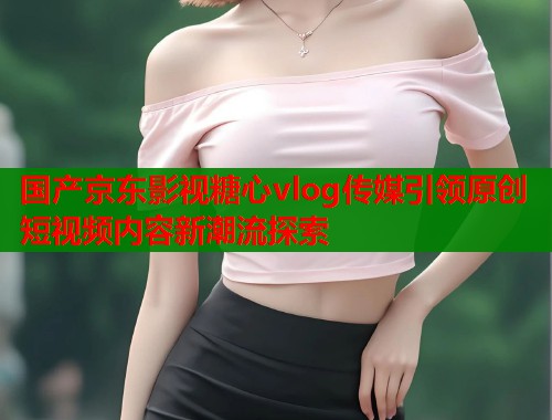 国产京东影视糖心vlog传媒引领原创短视频内容新潮流探索