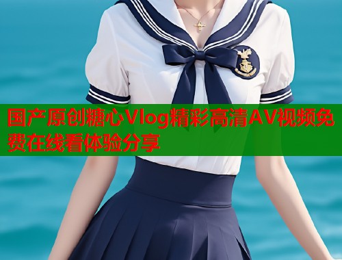 国产原创糖心Vlog精彩高清AV视频免费在线看体验分享  第2张
