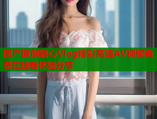 国产原创糖心Vlog精彩高清AV视频免费在线看体验分享
