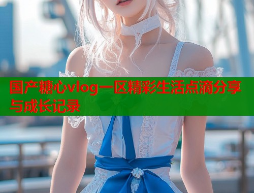 国产糖心vlog一区精彩生活点滴分享与成长记录